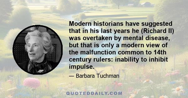 Modern historians have suggested that in his last years he (Richard II) was overtaken by mental disease, but that is only a modern view of the malfunction common to 14th century rulers: inability to inhibit impulse.