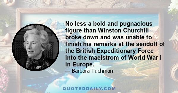 No less a bold and pugnacious figure than Winston Churchill broke down and was unable to finish his remarks at the sendoff of the British Expeditionary Force into the maelstrom of World War I in Europe.