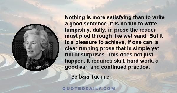 Nothing is more satisfying than to write a good sentence. It is no fun to write lumpishly, dully, in prose the reader must plod through like wet sand. But it is a pleasure to achieve, if one can, a clear running prose