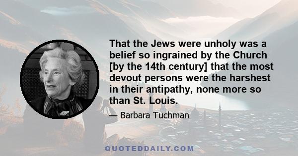 That the Jews were unholy was a belief so ingrained by the Church [by the 14th century] that the most devout persons were the harshest in their antipathy, none more so than St. Louis.