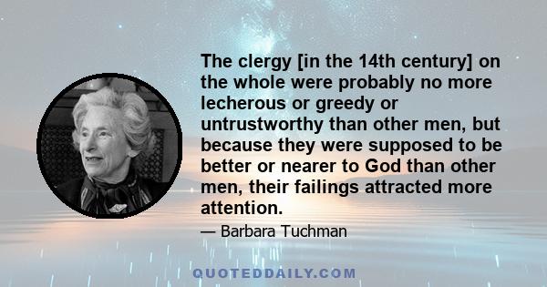 The clergy [in the 14th century] on the whole were probably no more lecherous or greedy or untrustworthy than other men, but because they were supposed to be better or nearer to God than other men, their failings