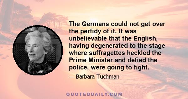 The Germans could not get over the perfidy of it. It was unbelievable that the English, having degenerated to the stage where suffragettes heckled the Prime Minister and defied the police, were going to fight.