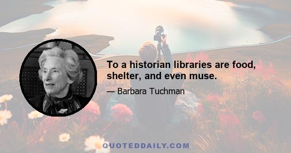 To a historian libraries are food, shelter, and even muse.