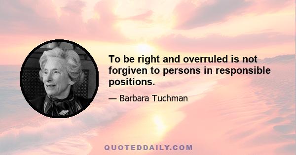 To be right and overruled is not forgiven to persons in responsible positions.