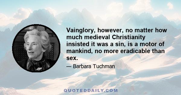 Vainglory, however, no matter how much medieval Christianity insisted it was a sin, is a motor of mankind, no more eradicable than sex.