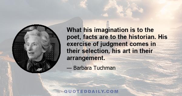 What his imagination is to the poet, facts are to the historian. His exercise of judgment comes in their selection, his art in their arrangement.