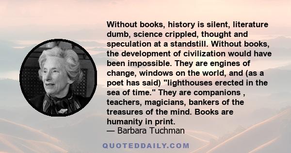 Without books, history is silent, literature dumb, science crippled, thought and speculation at a standstill. Without books, the development of civilization would have been impossible. They are engines of change,