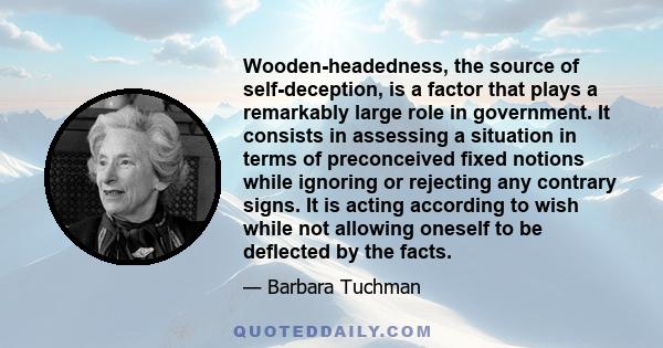 Wooden-headedness, the source of self-deception, is a factor that plays a remarkably large role in government. It consists in assessing a situation in terms of preconceived fixed notions while ignoring or rejecting any