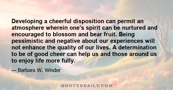 Developing a cheerful disposition can permit an atmosphere wherein one's spirit can be nurtured and encouraged to blossom and bear fruit. Being pessimistic and negative about our experiences will not enhance the quality 