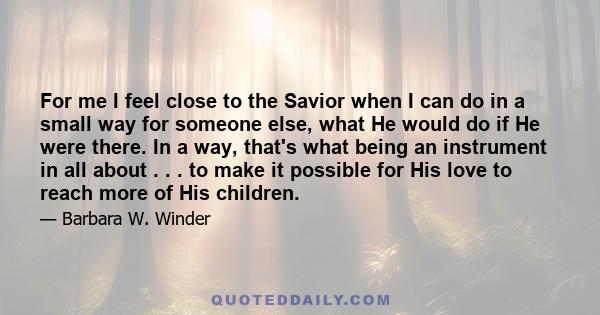 For me I feel close to the Savior when I can do in a small way for someone else, what He would do if He were there. In a way, that's what being an instrument in all about . . . to make it possible for His love to reach