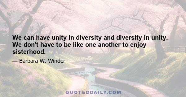 We can have unity in diversity and diversity in unity. We don't have to be like one another to enjoy sisterhood.