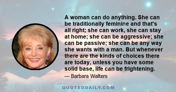 A woman can do anything. She can be traditionally feminine and that's all right; she can work, she can stay at home; she can be aggressive; she can be passive; she can be any way she wants with a man. But whenever there 