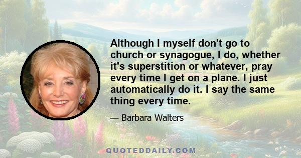 Although I myself don't go to church or synagogue, I do, whether it's superstition or whatever, pray every time I get on a plane. I just automatically do it. I say the same thing every time.