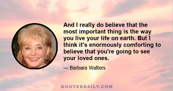 And I really do believe that the most important thing is the way you live your life on earth. But I think it's enormously comforting to believe that you're going to see your loved ones.