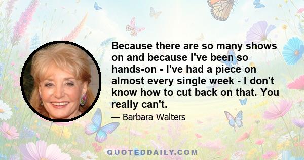 Because there are so many shows on and because I've been so hands-on - I've had a piece on almost every single week - I don't know how to cut back on that. You really can't.