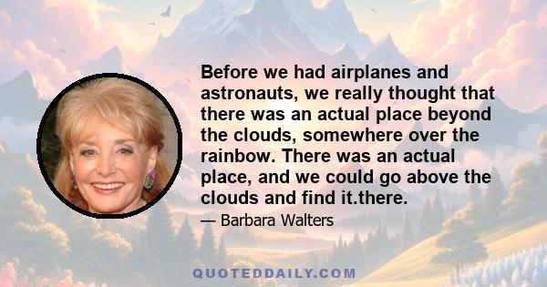 Before we had airplanes and astronauts, we really thought that there was an actual place beyond the clouds, somewhere over the rainbow. There was an actual place, and we could go above the clouds and find it.there.