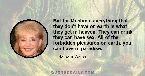 But for Muslims, everything that they don't have on earth is what they get in heaven. They can drink, they can have sex. All of the forbidden pleasures on earth, you can have in paradise.