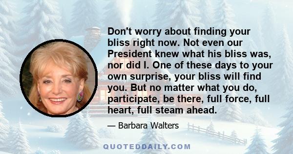 Don't worry about finding your bliss right now. Not even our President knew what his bliss was, nor did I. One of these days to your own surprise, your bliss will find you. But no matter what you do, participate, be