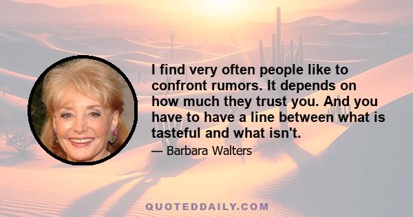 I find very often people like to confront rumors. It depends on how much they trust you. And you have to have a line between what is tasteful and what isn't.