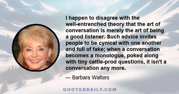 I happen to disagree with the well-entrenched theory that the art of conversation is merely the art of being a good listener. Such advice invites people to be cynical with one another and full of fake; when a