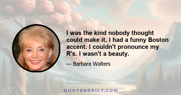 I was the kind nobody thought could make it. I had a funny Boston accent. I couldn't pronounce my R's. I wasn't a beauty.