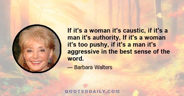 If it's a woman it's caustic, if it's a man it's authority, If it's a woman it's too pushy, if it's a man it's aggressive in the best sense of the word.