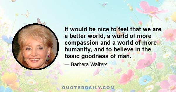 It would be nice to feel that we are a better world, a world of more compassion and a world of more humanity, and to believe in the basic goodness of man.