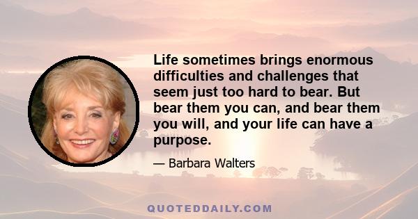 Life sometimes brings enormous difficulties and challenges that seem just too hard to bear. But bear them you can, and bear them you will, and your life can have a purpose.