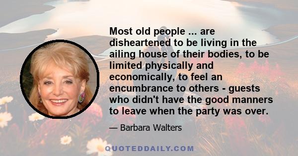 Most old people ... are disheartened to be living in the ailing house of their bodies, to be limited physically and economically, to feel an encumbrance to others - guests who didn't have the good manners to leave when