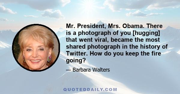 Mr. President, Mrs. Obama. There is a photograph of you [hugging] that went viral, became the most shared photograph in the history of Twitter. How do you keep the fire going?