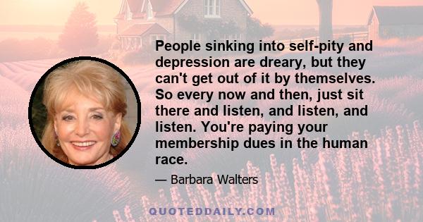 People sinking into self-pity and depression are dreary, but they can't get out of it by themselves. So every now and then, just sit there and listen, and listen, and listen. You're paying your membership dues in the