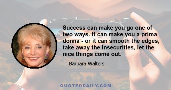 Success can make you go one of two ways. It can make you a prima donna - or it can smooth the edges, take away the insecurities, let the nice things come out.