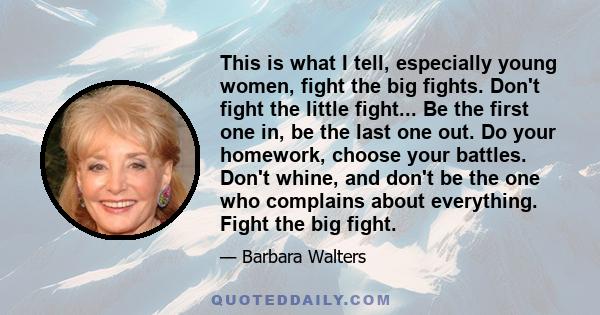 This is what I tell, especially young women, fight the big fights. Don't fight the little fight... Be the first one in, be the last one out. Do your homework, choose your battles. Don't whine, and don't be the one who