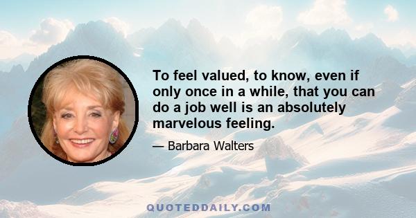 To feel valued, to know, even if only once in a while, that you can do a job well is an absolutely marvelous feeling.