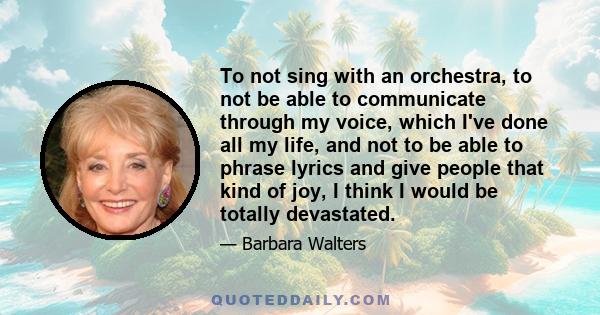 To not sing with an orchestra, to not be able to communicate through my voice, which I've done all my life, and not to be able to phrase lyrics and give people that kind of joy, I think I would be totally devastated.