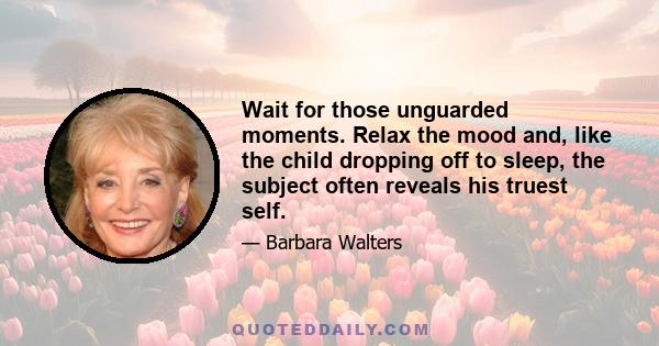 Wait for those unguarded moments. Relax the mood and, like the child dropping off to sleep, the subject often reveals his truest self.