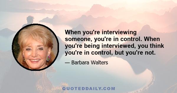 When you're interviewing someone, you're in control. When you're being interviewed, you think you're in control, but you're not.