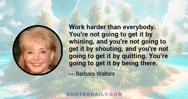 Work harder than everybody. You're not going to get it by whining, and you're not going to get it by shouting, and you're not going to get it by quitting. You're going to get it by being there.