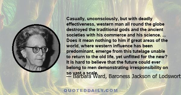 Casually, unconsciously, but with deadly effectiveness, western man all round the globe destroyed the traditional gods and the ancient societies with his commerce and his science. ... Does it mean nothing to him if