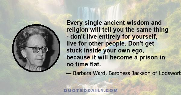 Every single ancient wisdom and religion will tell you the same thing - don't live entirely for yourself, live for other people. Don't get stuck inside your own ego, because it will become a prison in no time flat.