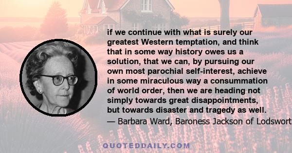 if we continue with what is surely our greatest Western temptation, and think that in some way history owes us a solution, that we can, by pursuing our own most parochial self-interest, achieve in some miraculous way a