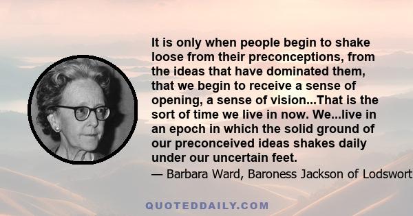 It is only when people begin to shake loose from their preconceptions, from the ideas that have dominated them, that we begin to receive a sense of opening, a sense of vision...That is the sort of time we live in now.