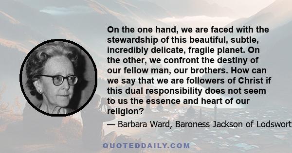 On the one hand, we are faced with the stewardship of this beautiful, subtle, incredibly delicate, fragile planet. On the other, we confront the destiny of our fellow man, our brothers. How can we say that we are