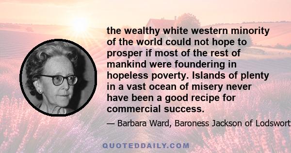 the wealthy white western minority of the world could not hope to prosper if most of the rest of mankind were foundering in hopeless poverty. Islands of plenty in a vast ocean of misery never have been a good recipe for 