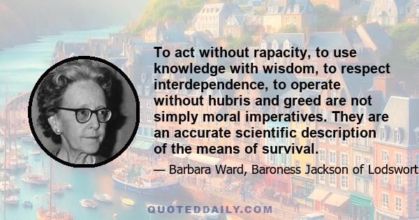 To act without rapacity, to use knowledge with wisdom, to respect interdependence, to operate without hubris and greed are not simply moral imperatives. They are an accurate scientific description of the means of