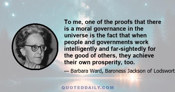 To me, one of the proofs that there is a moral governance in the universe is the fact that when people and governments work intelligently and far-sightedly for the good of others, they achieve their own prosperity, too.