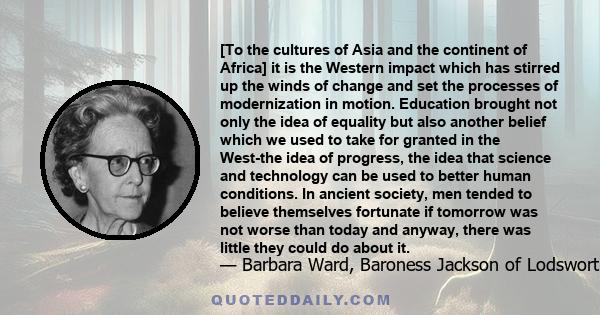 [To the cultures of Asia and the continent of Africa] it is the Western impact which has stirred up the winds of change and set the processes of modernization in motion. Education brought not only the idea of equality