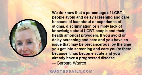 We do know that a percentage of LGBT people avoid and delay screening and care because of fear about or experience of stigma, discrimination or simply lack of knowledge about LGBT people and their health amongst