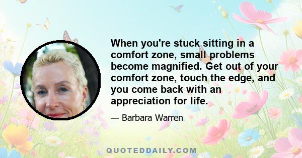 When you're stuck sitting in a comfort zone, small problems become magnified. Get out of your comfort zone, touch the edge, and you come back with an appreciation for life.