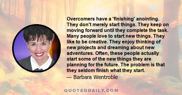 Overcomers have a 'finishing' anointing. They don't merely start things. They keep on moving forward until they complete the task. Many people love to start new things. They like to be creative. They enjoy thinking of